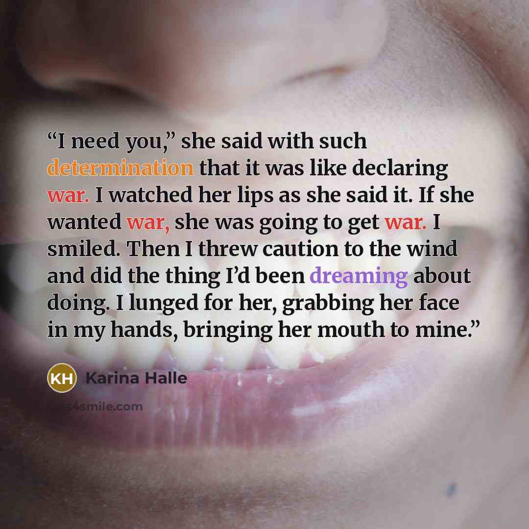 “I need you,” she said with such determination that it was like declaring war. I watched her lips as she said it. If she wanted war, she was going to get war. I smiled. Then I threw caution to the wind and did the thing I’d been dreaming about doing. I lunged for her, grabbing her face in my hands…” quote by Karina Halle