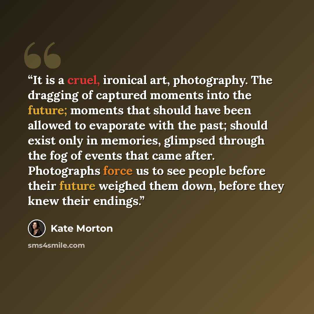 “It is a cruel, ironical art, photography. The dragging of captured moments into the future; moments that should have been allowed to evaporate with the past; should exist only in memories, glimpsed through the fog of events that came after. Photographs force us to see people before their future…” quote by Kate Morton