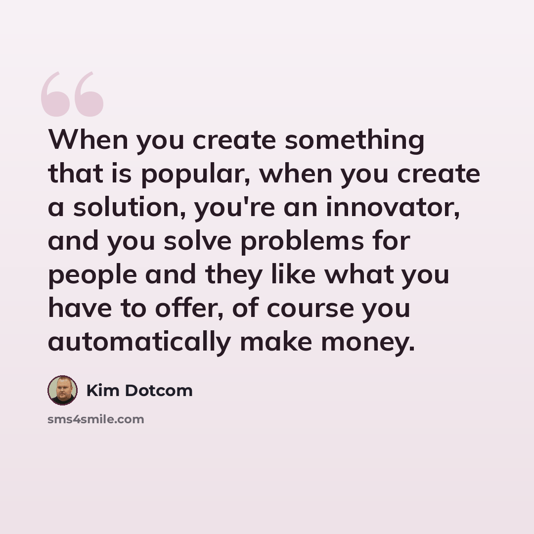 “When you create something that is popular, when you create a solution, you're an innovator, and you solve problems for people and they like what you have to offer, of course you automatically make money.” quote by Kim Dotcom