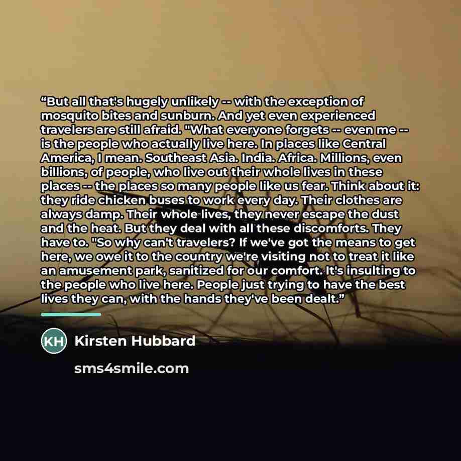 “But all that's hugely unlikely -- with the exception of mosquito bites and sunburn. And yet even experienced travelers are still afraid. "What everyone forgets -- even me -- is the people who actually live here. In places like Central America, I mean. Southeast Asia. India. Africa. Millions, even…” quote by Kirsten Hubbard