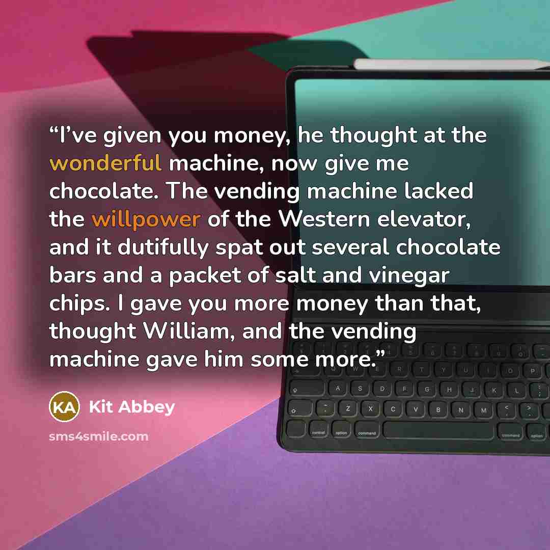 “I’ve given you money, he thought at the wonderful machine, now give me chocolate. The vending machine lacked the willpower of the Western elevator, and it dutifully spat out several chocolate bars and a packet of salt and vinegar chips. I gave you more money than that, thought William, and the…” quote by Kit Abbey