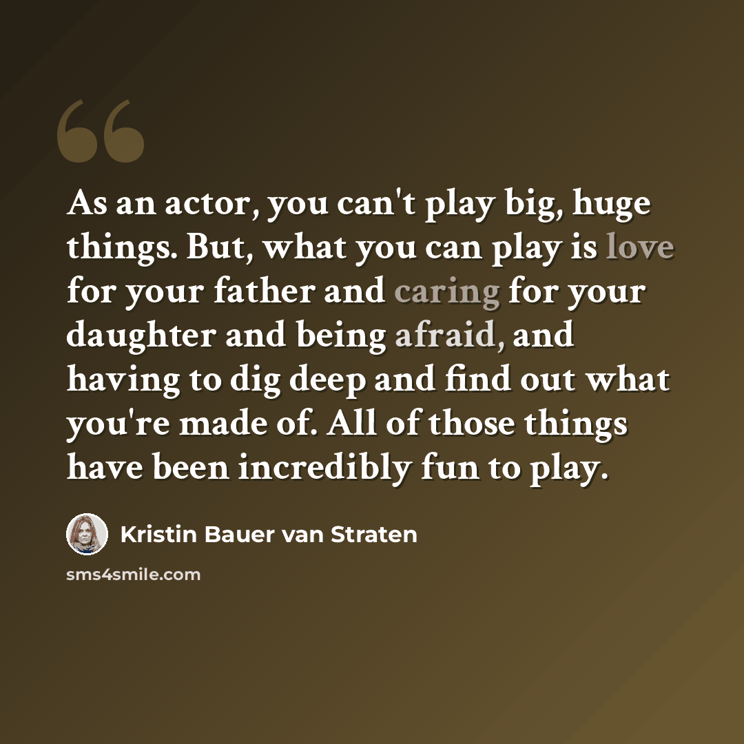 “As an actor, you can't play big, huge things. But, what you can play is love for your father and caring for your daughter and being afraid, and having to dig deep and find out what you're made of. All of those things have been incredibly fun to play.” quote by Kristin Bauer van Straten
