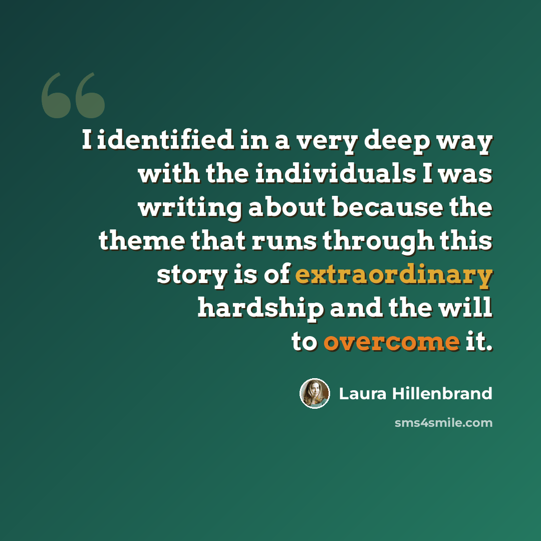 “I identified in a very deep way with the individuals I was writing about because the theme that runs through this story is of extraordinary hardship and the will to overcome it.” quote by Laura Hillenbrand