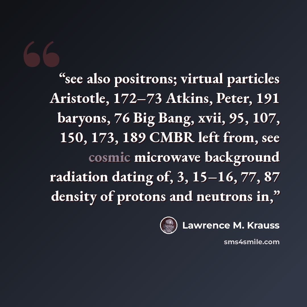 “see also positrons; virtual particles Aristotle, 172–73 Atkins, Peter, 191 baryons, 76 Big Bang, xvii, 95, 107, 150, 173, 189 CMBR left from, see cosmic microwave background radiation dating of, 3, 15–16, 77, 87 density of protons and neutrons in,” quote by Lawrence M. Krauss
