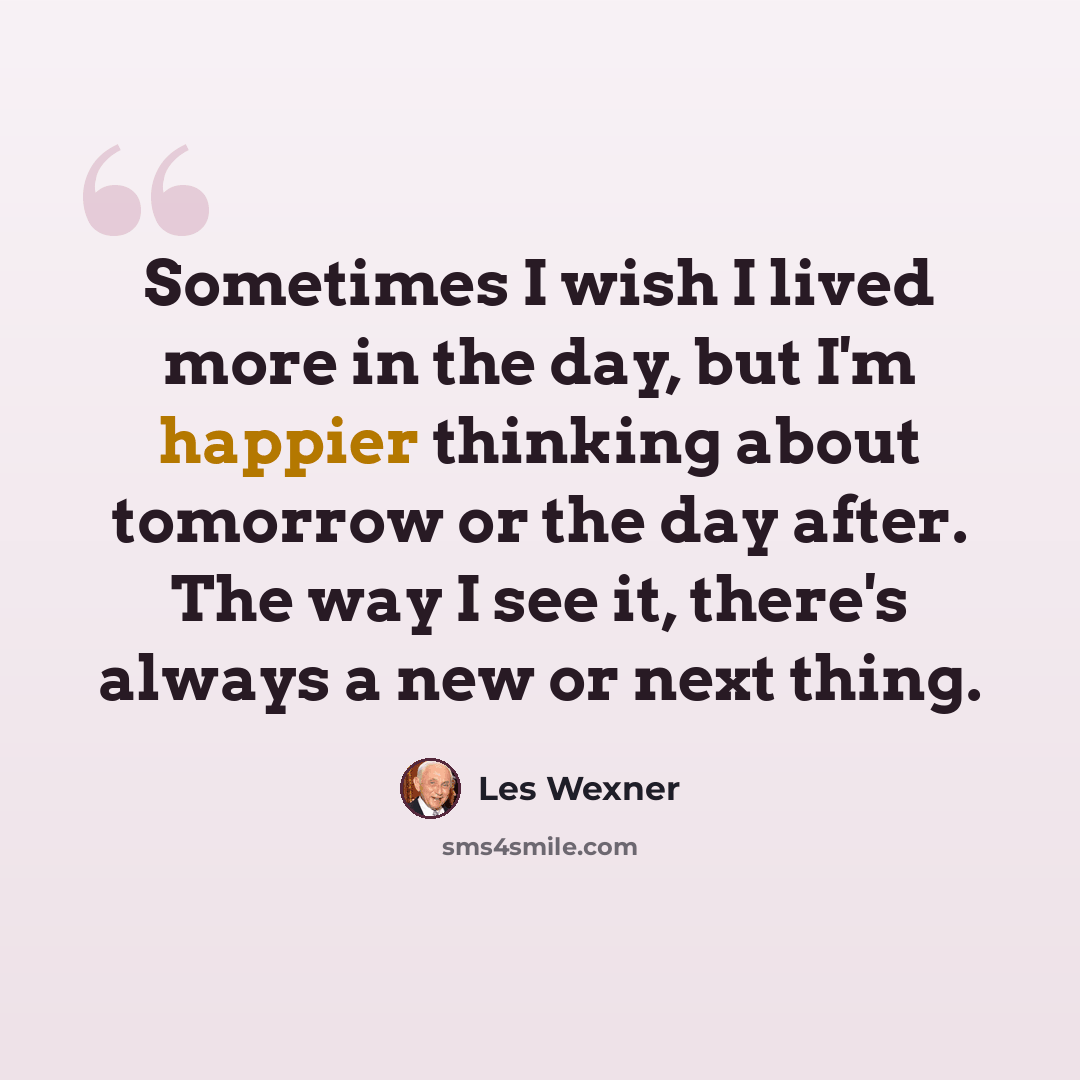 “Sometimes I wish I lived more in the day, but I'm happier thinking about tomorrow or the day after. The way I see it, there's always a new or next thing.” quote by Les Wexner
