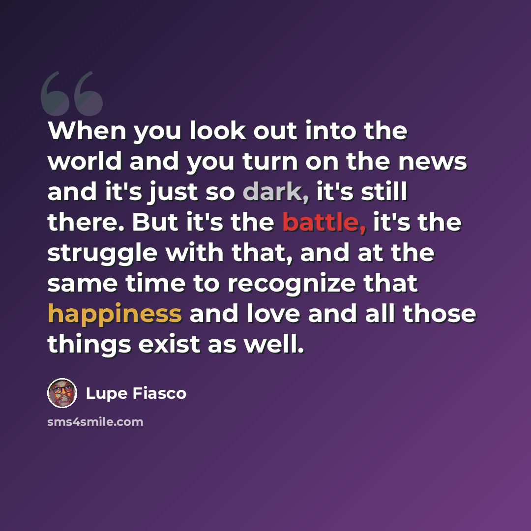 “When you look out into the world and you turn on the news and it's just so dark, it's still there. But it's the battle, it's the struggle with that, and at the same time to recognize that happiness and love and all those things exist as well.” quote by Lupe Fiasco
