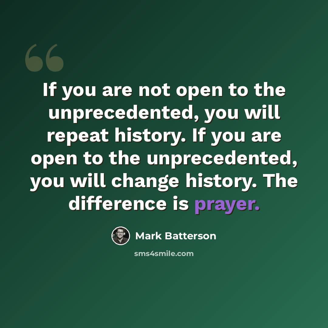 “If you are not open to the unprecedented, you will repeat history. If you are open to the unprecedented, you will change history. The difference is prayer.” quote by Mark Batterson