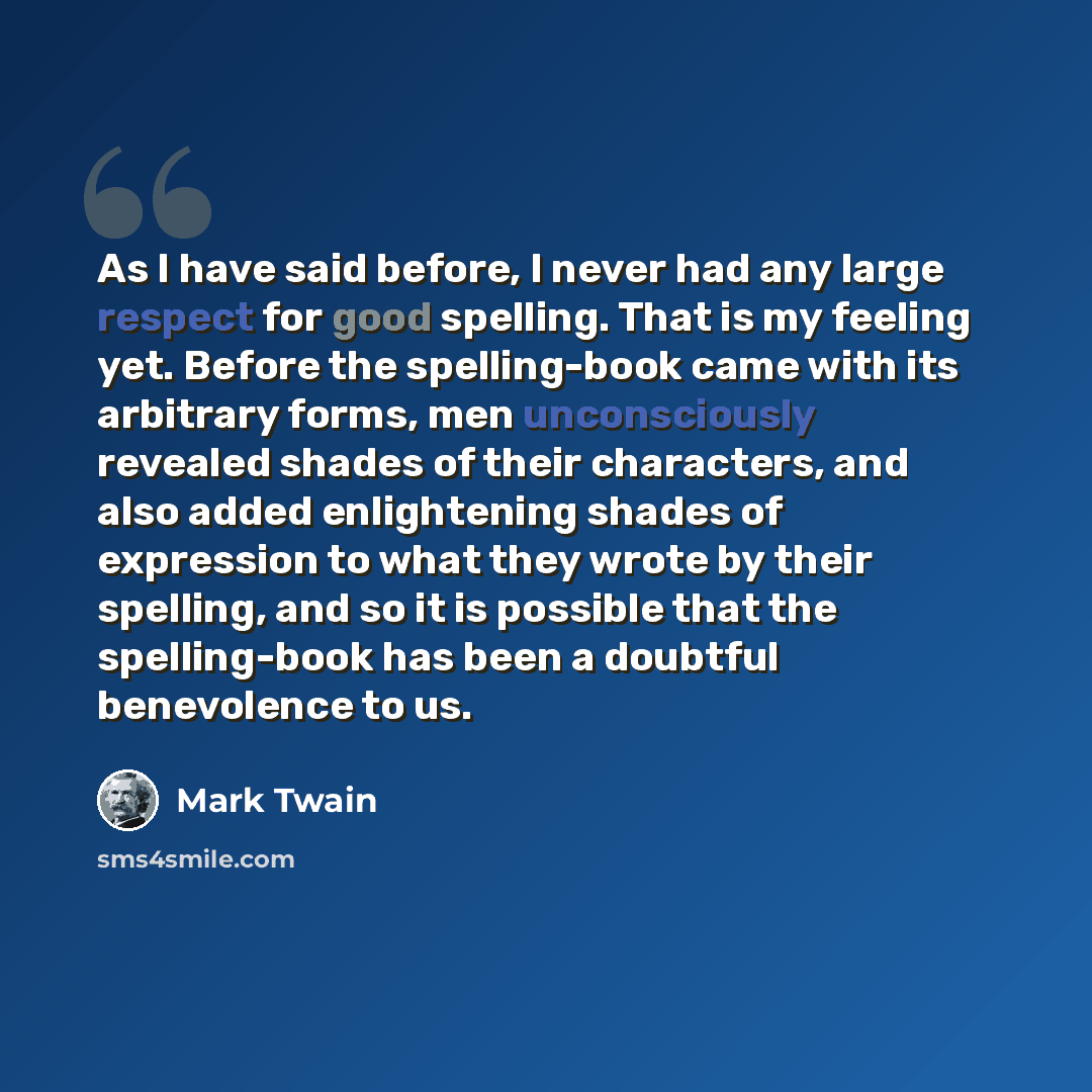 “As I have said before, I never had any large respect for good spelling. That is my feeling yet. Before the spelling-book came with its arbitrary forms, men unconsciously revealed shades of their characters, and also added enlightening shades of expression to what they wrote by their spelling, and…” quote by Mark Twain