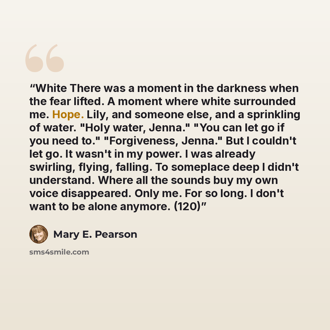 “White There was a moment in the darkness when the fear lifted. A moment where white surrounded me. Hope. Lily, and someone else, and a sprinkling of water. "Holy water, Jenna." "You can let go if you need to." "Forgiveness, Jenna." But I couldn't let go. It wasn't in my power. I was already…” quote by Mary E. Pearson
