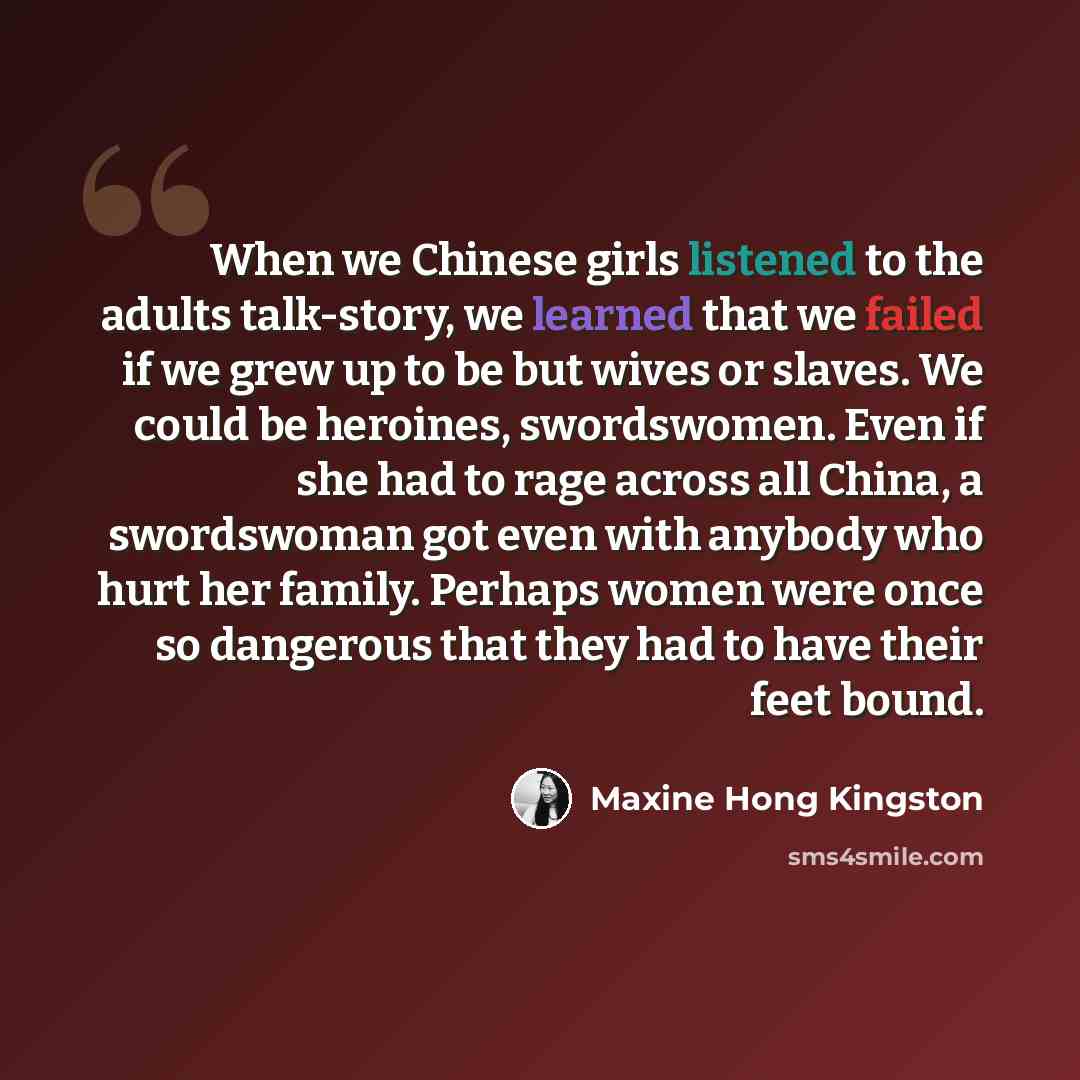 “When we Chinese girls listened to the adults talk-story, we learned that we failed if we grew up to be but wives or slaves. We could be heroines, swordswomen. Even if she had to rage across all China, a swordswoman got even with anybody who hurt her family. Perhaps women were once so dangerous…” quote by Maxine Hong Kingston