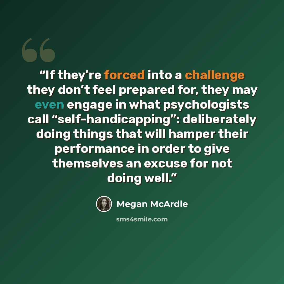 “If they’re forced into a challenge they don’t feel prepared for, they may even engage in what psychologists call “self-handicapping”: deliberately doing things that will hamper their performance in order to give themselves an excuse for not doing well.” quote by Megan McArdle
