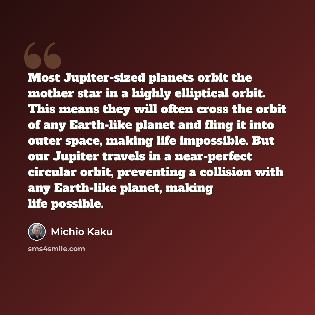 “Most Jupiter-sized planets orbit the mother star in a highly elliptical orbit. This means they will often cross the orbit of any Earth-like planet and fling it into outer space, making life impossible. But our Jupiter travels in a near-perfect circular orbit, preventing a collision with any…” quote by Michio Kaku