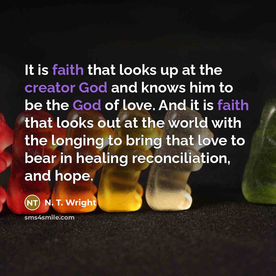 “It is faith that looks up at the creator God and knows him to be the God of love. And it is faith that looks out at the world with the longing to bring that love to bear in healing reconciliation, and hope.” quote by N. T. Wright