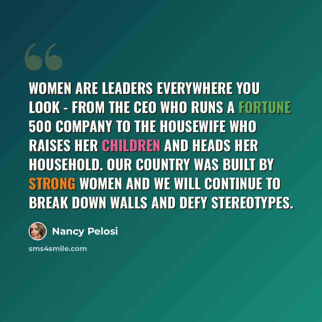 “Women are leaders everywhere you look - from the CEO who runs a Fortune 500 company to the housewife who raises her children and heads her household. Our country was built by strong women and we will continue to break down walls and defy stereotypes.” quote by Nancy Pelosi
