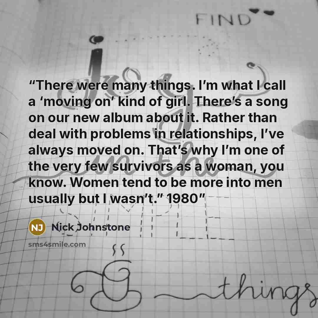 “There were many things. I’m what I call a ‘moving on’ kind of girl. There’s a song on our new album about it. Rather than deal with problems in relationships, I’ve always moved on. That’s why I’m one of the very few survivors as a woman, you know. Women tend to be more into men usually but I…” quote by Nick Johnstone
