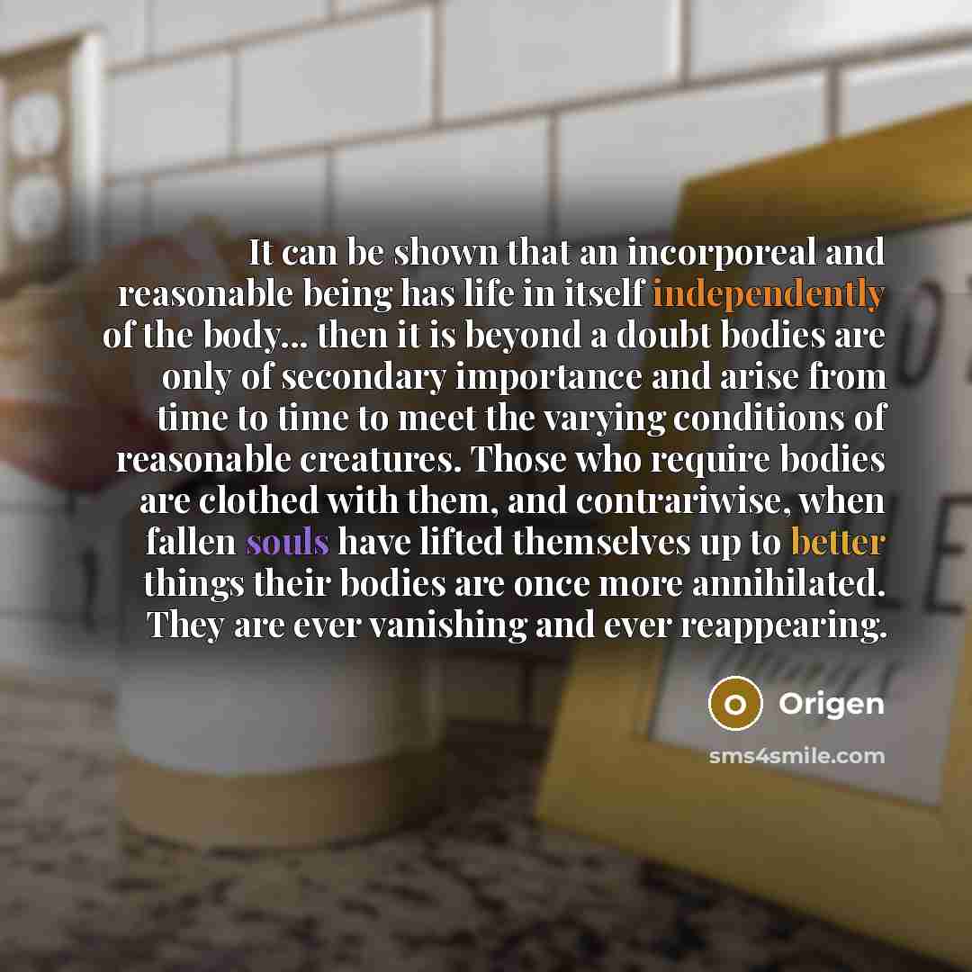 “It can be shown that an incorporeal and reasonable being has life in itself independently of the body... then it is beyond a doubt bodies are only of secondary importance and arise from time to time to meet the varying conditions of reasonable creatures. Those who require bodies are clothed with…” quote by Origen
