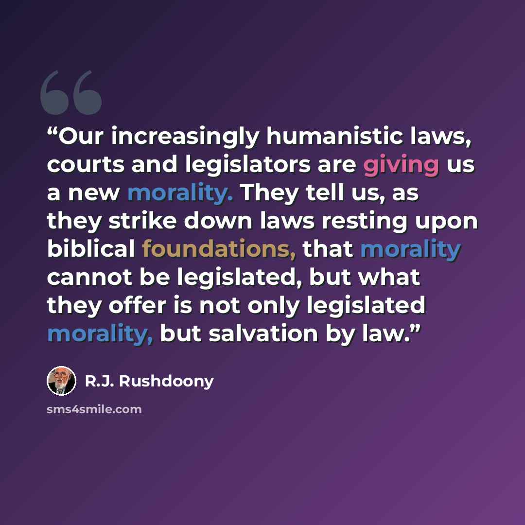 “Our increasingly humanistic laws, courts and legislators are giving us a new morality. They tell us, as they strike down laws resting upon biblical foundations, that morality cannot be legislated, but what they offer is not only legislated morality, but salvation by law.” quote by R.J. Rushdoony
