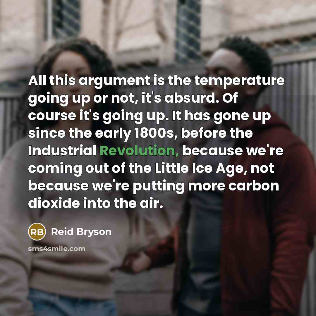“All this argument is the temperature going up or not, it's absurd. Of course it's going up. It has gone up since the early 1800s, before the Industrial Revolution, because we're coming out of the Little Ice Age, not because we're putting more carbon dioxide into the air.” quote by Reid Bryson