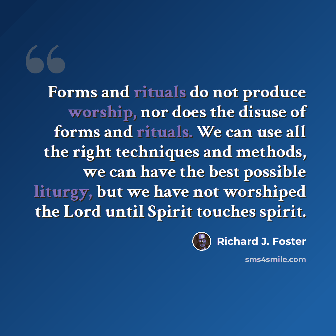 “Forms and rituals do not produce worship, nor does the disuse of forms and rituals. We can use all the right techniques and methods, we can have the best possible liturgy, but we have not worshiped the Lord until Spirit touches spirit.” quote by Richard J. Foster