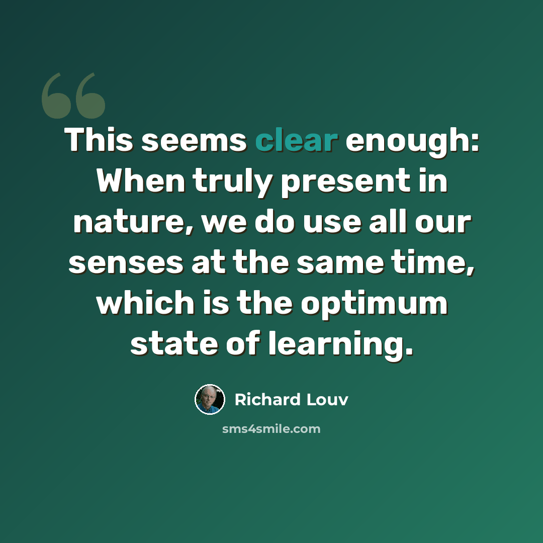 “This seems clear enough: When truly present in nature, we do use all our senses at the same time, which is the optimum state of learning.” quote by Richard Louv