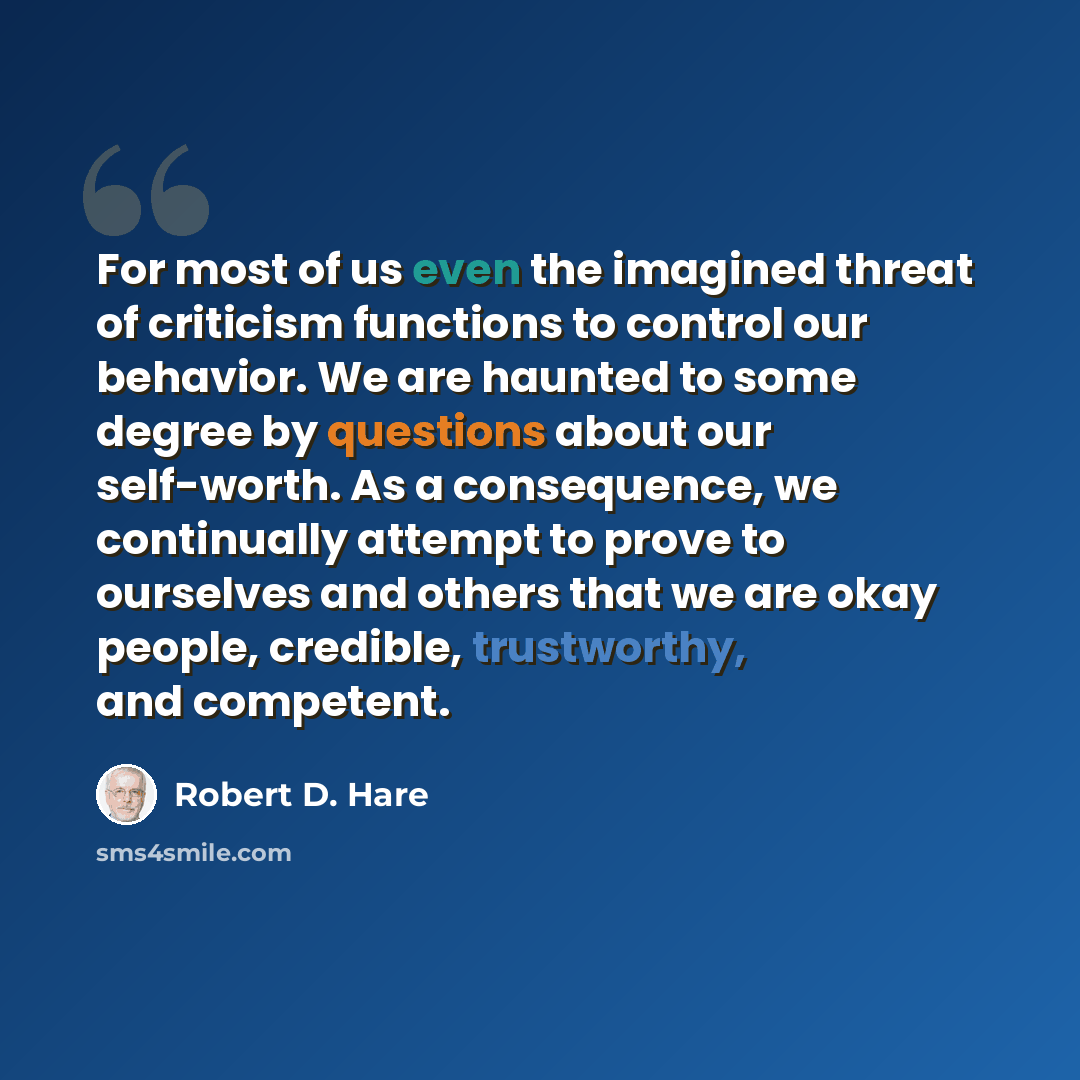 “For most of us even the imagined threat of criticism functions to control our behavior. We are haunted to some degree by questions about our self-worth. As a consequence, we continually attempt to prove to ourselves and others that we are okay people, credible, trustworthy, and competent.” quote by Robert D. Hare