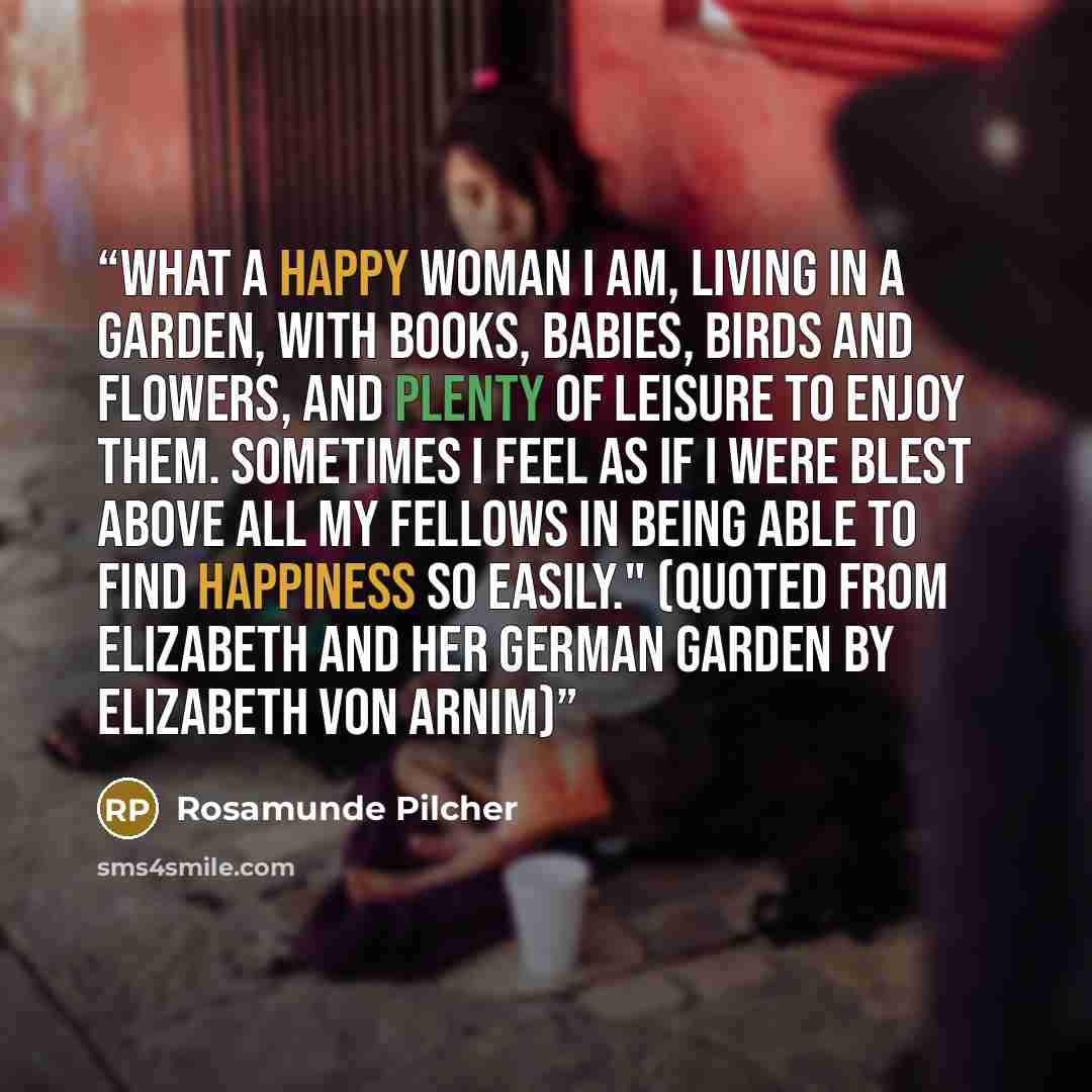 “What a happy woman I am, living in a garden, with books, babies, birds and flowers, and plenty of leisure to enjoy them. Sometimes I feel as if I were blest above all my fellows in being able to find happiness so easily." (Quoted from Elizabeth and Her German Garden by Elizabeth von Arnim)” quote by Rosamunde Pilcher