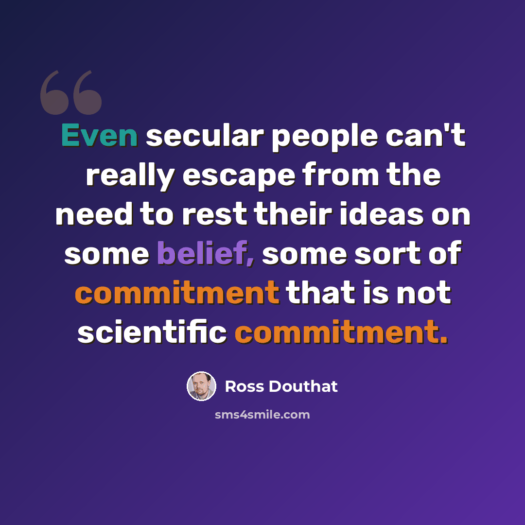 “Even secular people can't really escape from the need to rest their ideas on some belief, some sort of commitment that is not scientific commitment.” quote by Ross Douthat
