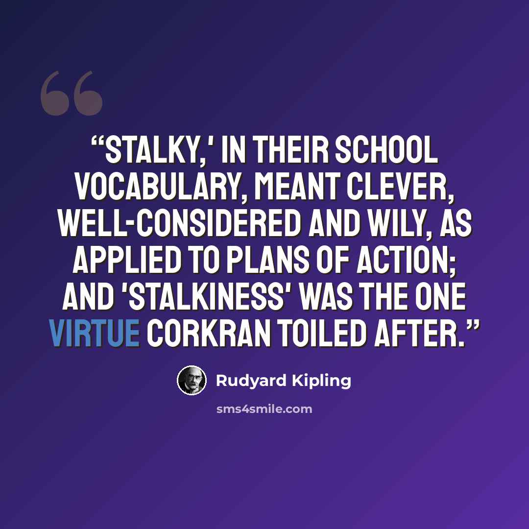 “Stalky,' in their school vocabulary, meant clever, well-considered and wily, as applied to plans of action; and 'stalkiness' was the one virtue Corkran toiled after.” quote by Rudyard Kipling