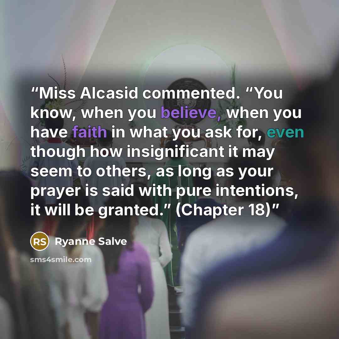“Miss Alcasid commented. “You know, when you believe, when you have faith in what you ask for, even though how insignificant it may seem to others, as long as your prayer is said with pure intentions, it will be granted.” (Chapter 18)” quote by Ryanne Salve