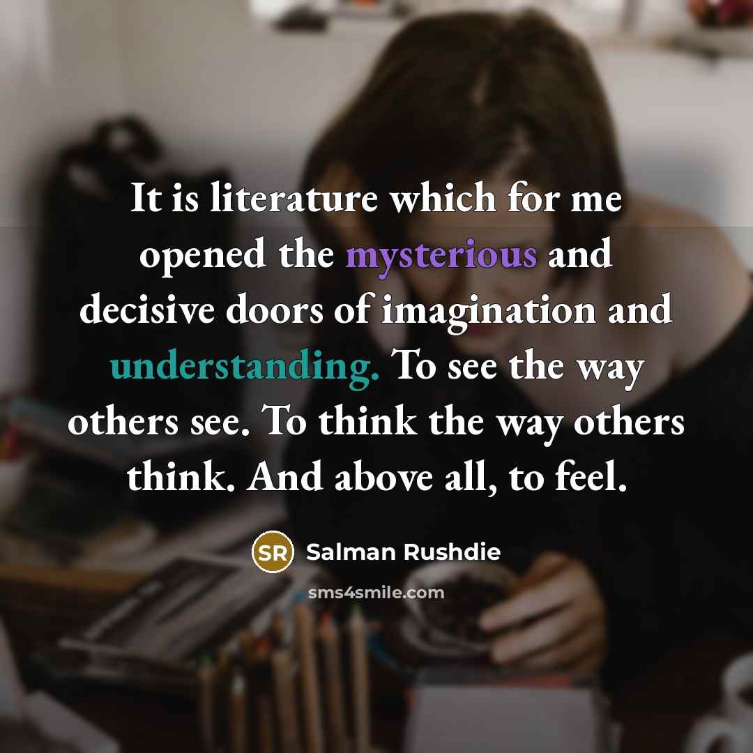 “It is literature which for me opened the mysterious and decisive doors of imagination and understanding. To see the way others see. To think the way others think. And above all, to feel.” quote by Salman Rushdie