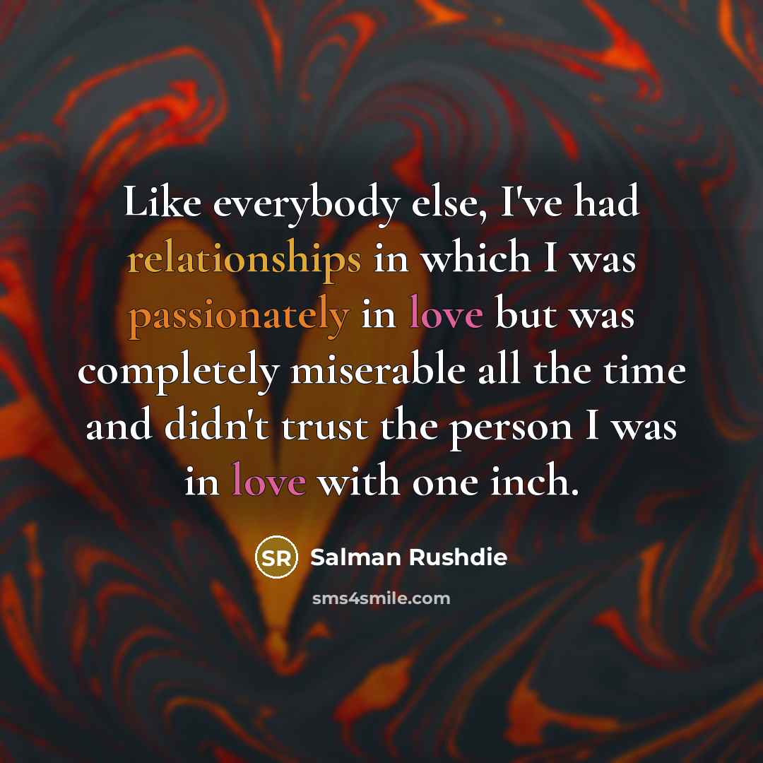 “Like everybody else, I've had relationships in which I was passionately in love but was completely miserable all the time and didn't trust the person I was in love with one inch.” quote by Salman Rushdie