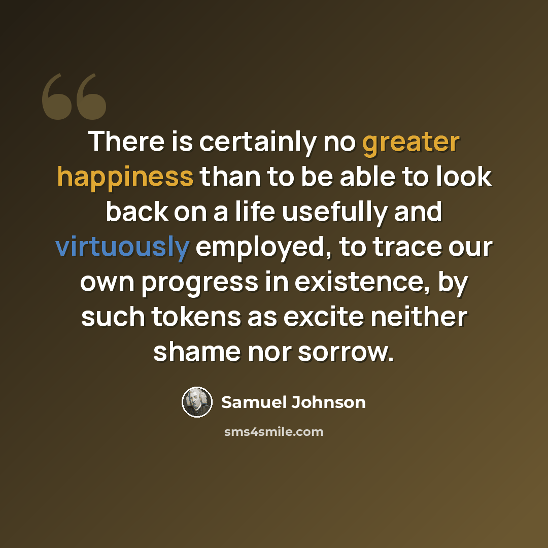 “There is certainly no greater happiness than to be able to look back on a life usefully and virtuously employed, to trace our own progress in existence, by such tokens as excite neither shame nor sorrow.” quote by Samuel Johnson