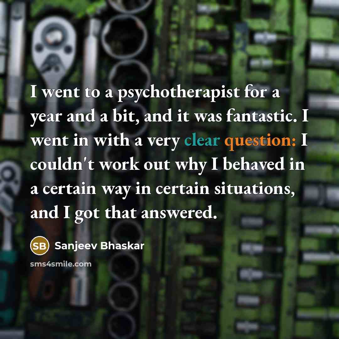 “I went to a psychotherapist for a year and a bit, and it was fantastic. I went in with a very clear question: I couldn't work out why I behaved in a certain way in certain situations, and I got that answered.” quote by Sanjeev Bhaskar