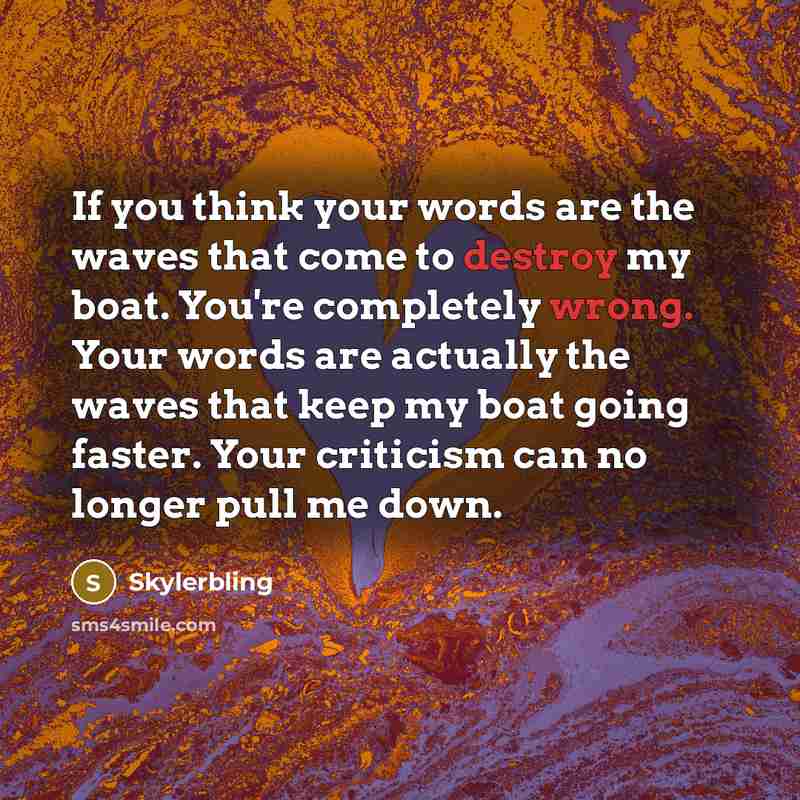 “If you think your words are the waves that come to destroy my boat. You're completely wrong. Your words are actually the waves that keep my boat going faster. Your criticism can no longer pull me down.” quote by Skylerbling