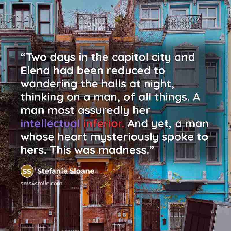 “Two days in the capitol city and Elena had been reduced to wandering the halls at night, thinking on a man, of all things. A man most assuredly her intellectual inferior. And yet, a man whose heart mysteriously spoke to hers. This was madness.” quote by Stefanie Sloane