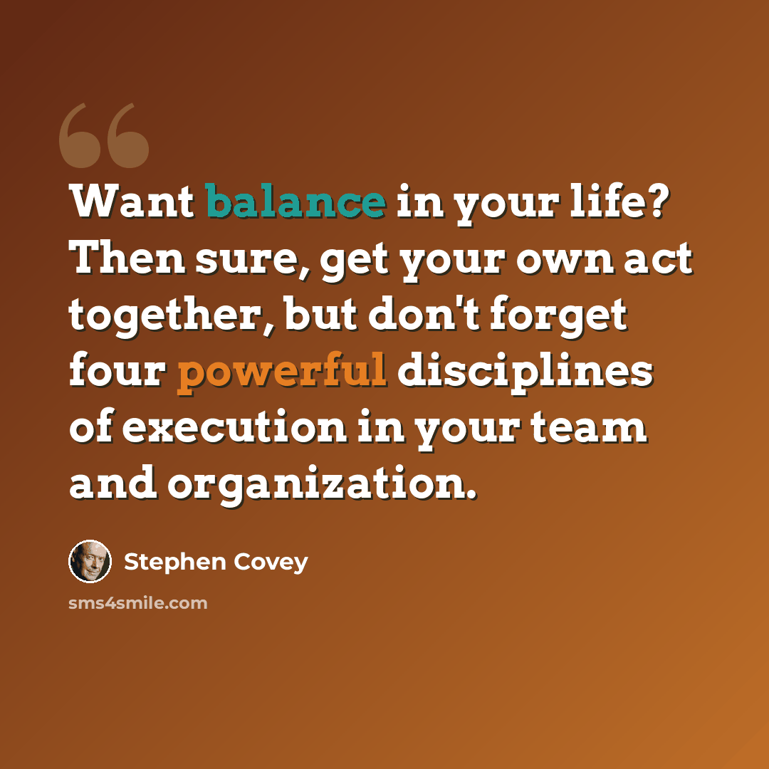 “Want balance in your life? Then sure, get your own act together, but don't forget four powerful disciplines of execution in your team and organization.” quote by Stephen Covey