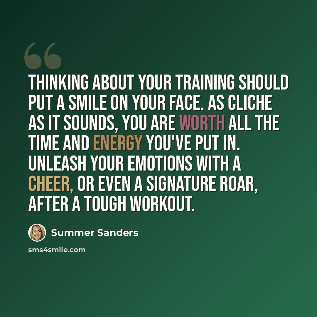 “Thinking about your training should put a smile on your face. As cliche as it sounds, you are worth all the time and energy you've put in. Unleash your emotions with a cheer, or even a signature roar, after a tough workout.” quote by Summer Sanders