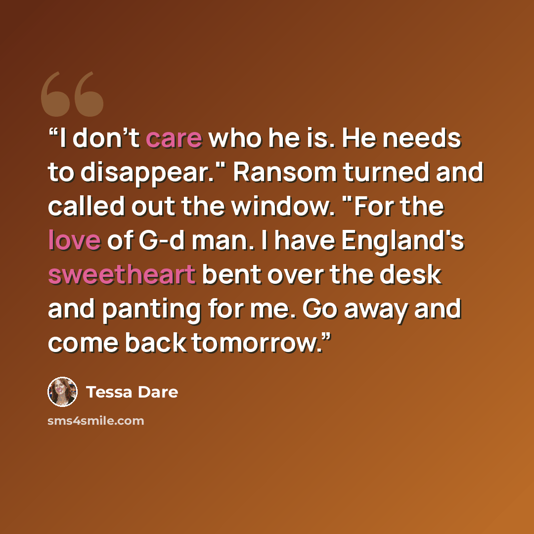 “I don't care who he is. He needs to disappear." Ransom turned and called out the window. "For the love of G-d man. I have England's sweetheart bent over the desk and panting for me. Go away and come back tomorrow.” quote by Tessa Dare