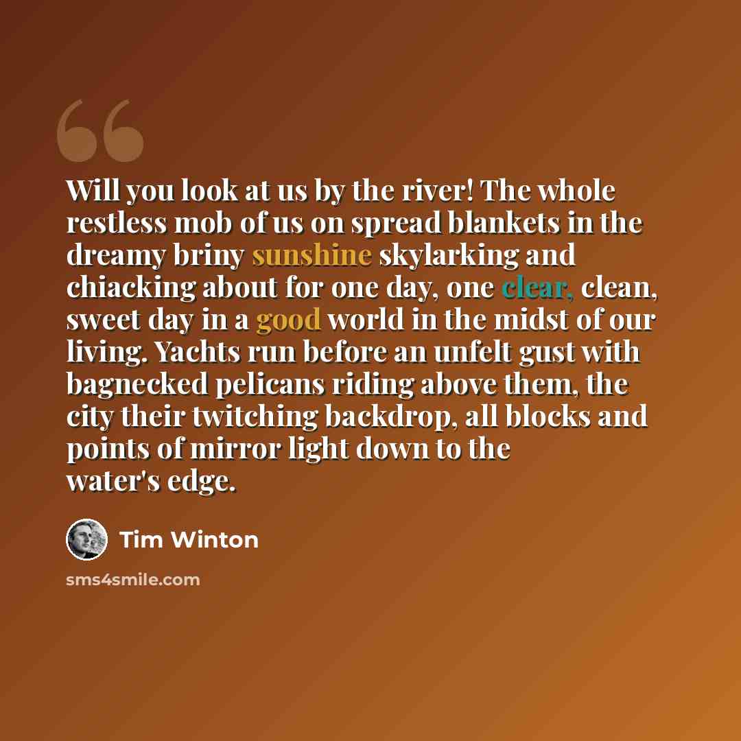 “Will you look at us by the river! The whole restless mob of us on spread blankets in the dreamy briny sunshine skylarking and chiacking about for one day, one clear, clean, sweet day in a good world in the midst of our living. Yachts run before an unfelt gust with bagnecked pelicans riding above…” quote by Tim Winton