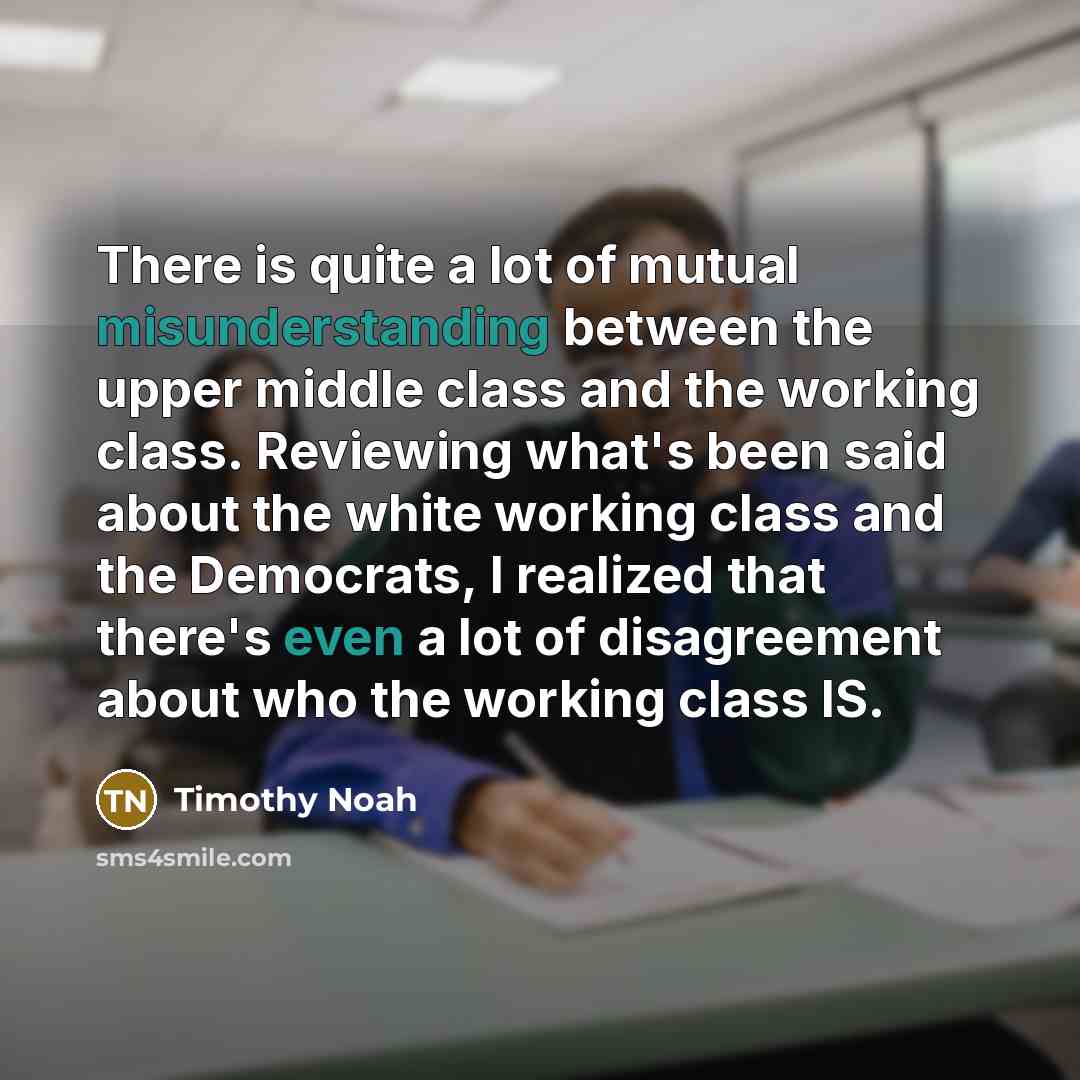“There is quite a lot of mutual misunderstanding between the upper middle class and the working class. Reviewing what's been said about the white working class and the Democrats, I realized that there's even a lot of disagreement about who the working class IS.” quote by Timothy Noah