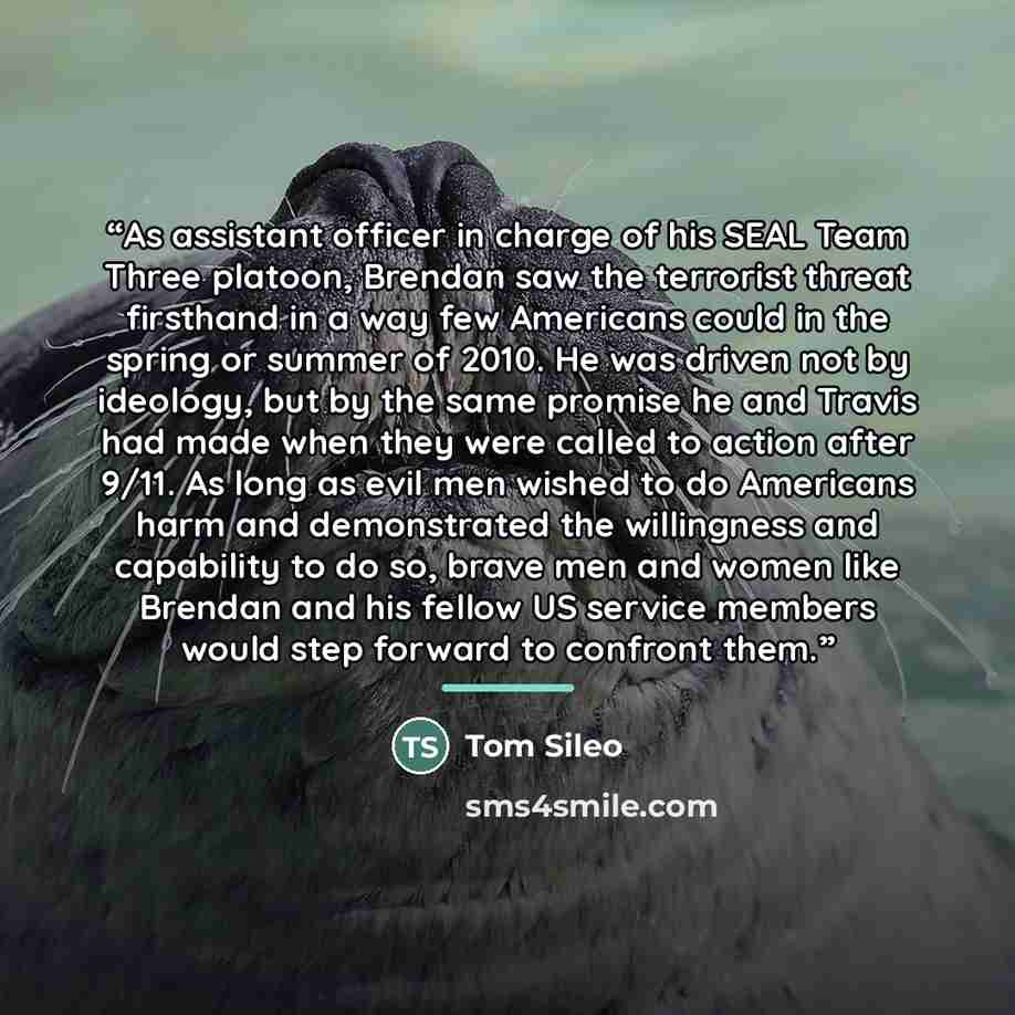“As assistant officer in charge of his SEAL Team Three platoon, Brendan saw the terrorist threat firsthand in a way few Americans could in the spring or summer of 2010. He was driven not by ideology, but by the same promise he and Travis had made when they were called to action after 9/11. As long…” quote by Tom Sileo