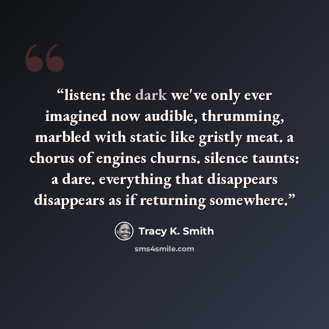 “listen: the dark we've only ever imagined now audible, thrumming, marbled with static like gristly meat. a chorus of engines churns. silence taunts: a dare. everything that disappears disappears as if returning somewhere.” quote by Tracy K. Smith