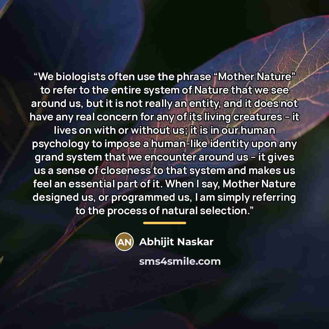 “We biologists often use the phrase “Mother Nature” to refer to the entire system of Nature that we see around us, but it is not really an entity, and it does not have any real concern for any of its living creatures – it lives on with or without us; it is in our human psychology to impose a…” quote by Abhijit Naskar