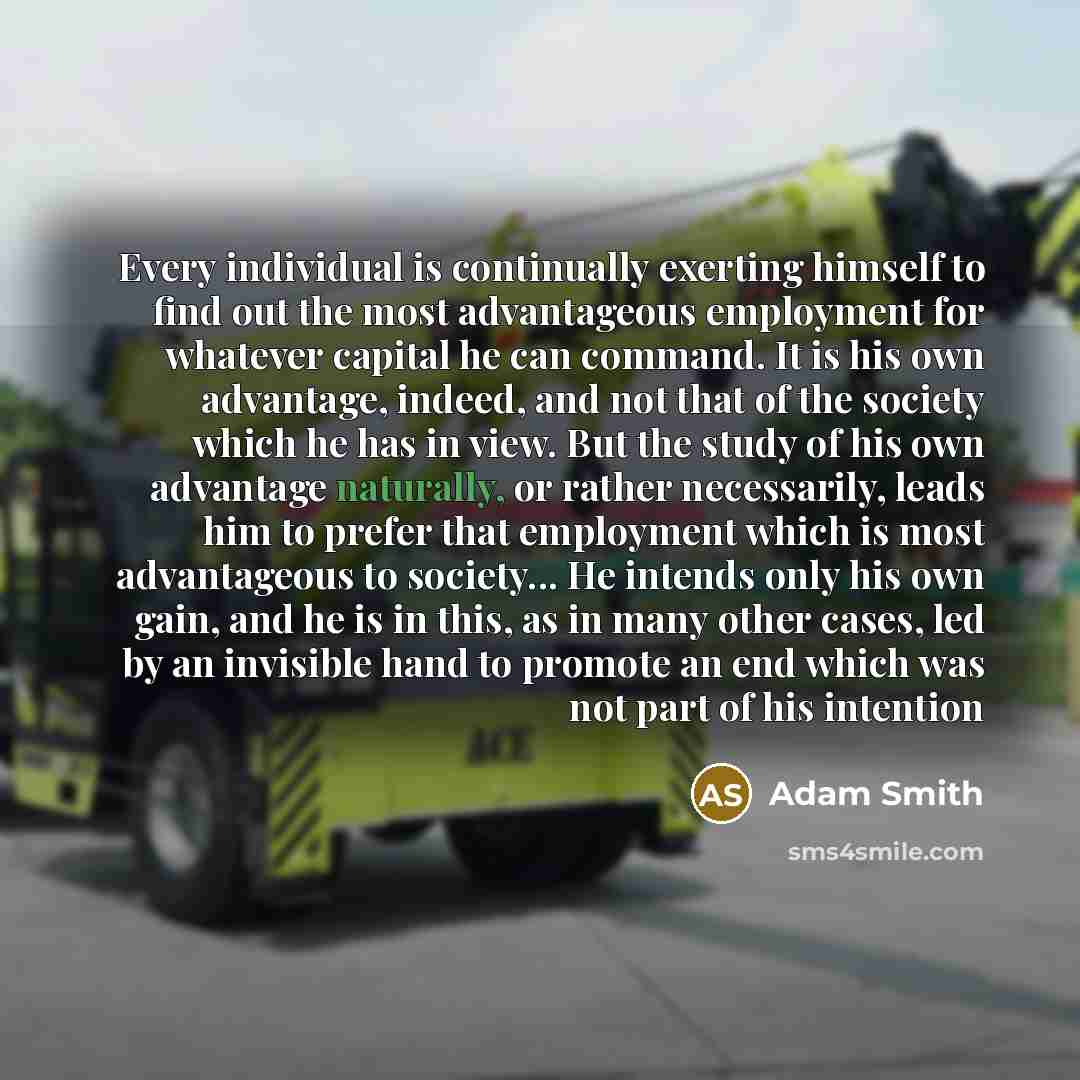 “Every individual is continually exerting himself to find out the most advantageous employment for whatever capital he can command. It is his own advantage, indeed, and not that of the society which he has in view. But the study of his own advantage naturally, or rather necessarily, leads him to…” quote by Adam Smith