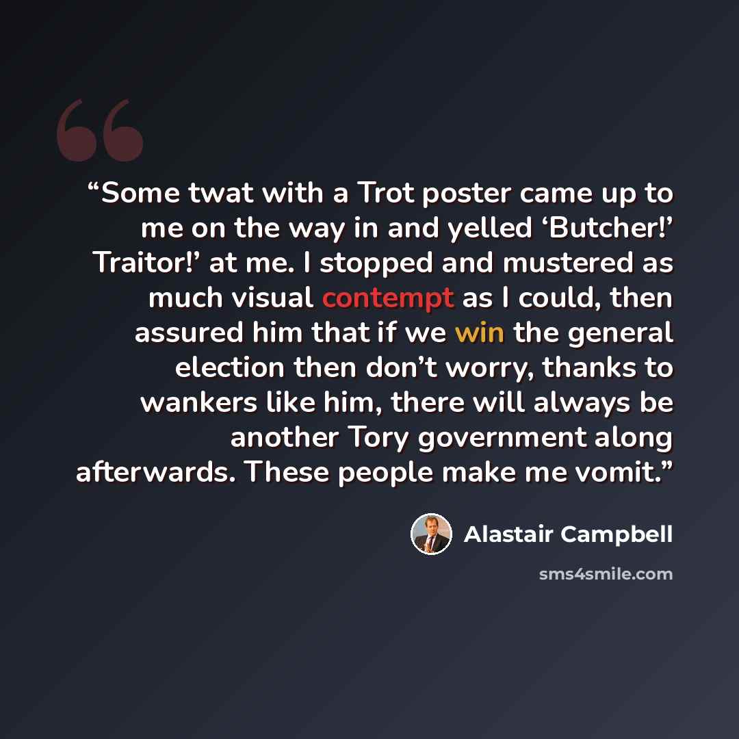 “Some twat with a Trot poster came up to me on the way in and yelled ‘Butcher!’ Traitor!’ at me. I stopped and mustered as much visual contempt as I could, then assured him that if we win the general election then don’t worry, thanks to wankers like him, there will always be another Tory government…” quote by Alastair Campbell