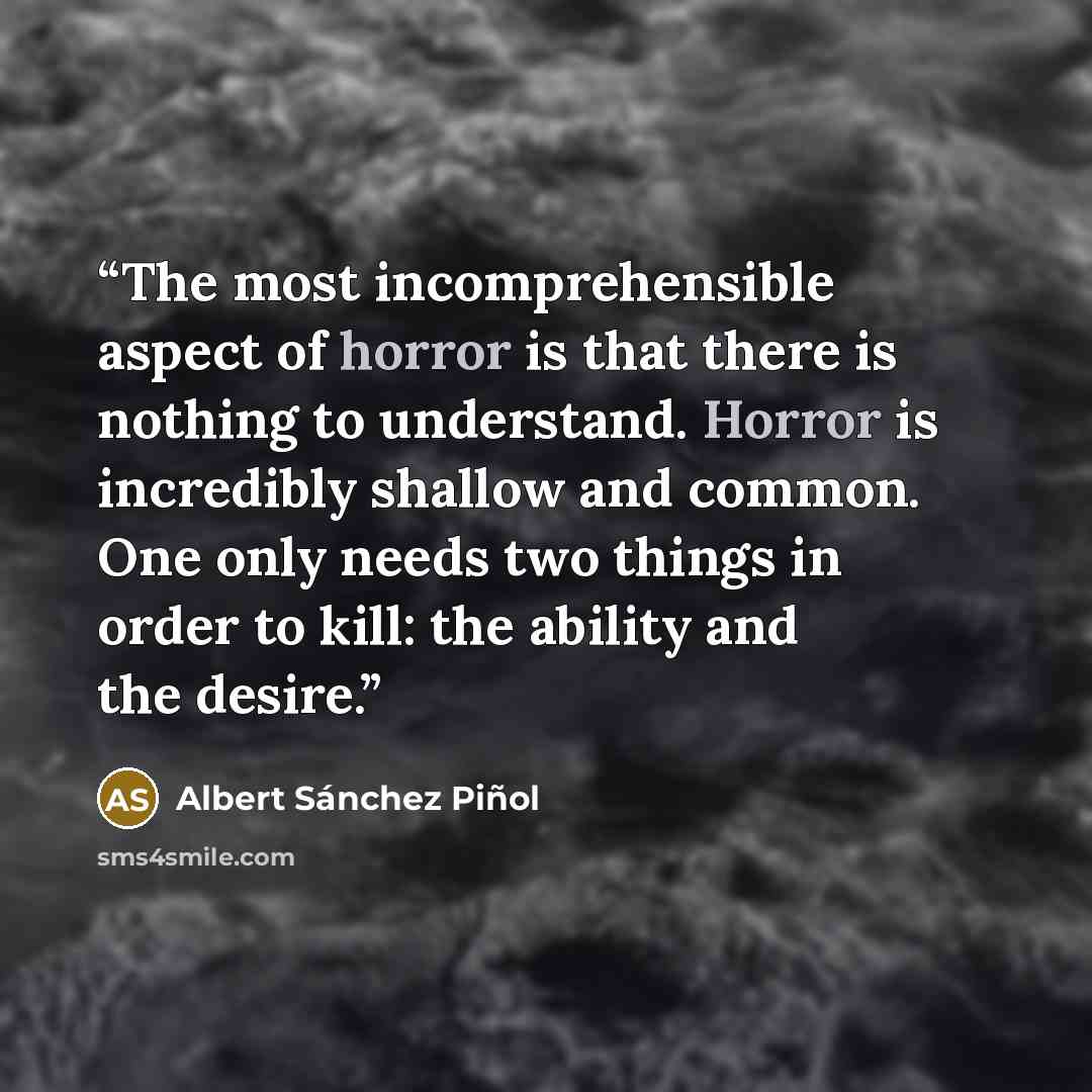 “The most incomprehensible aspect of horror is that there is nothing to understand. Horror is incredibly shallow and common. One only needs two things in order to kill: the ability and the desire.” quote by Albert Sánchez Piñol