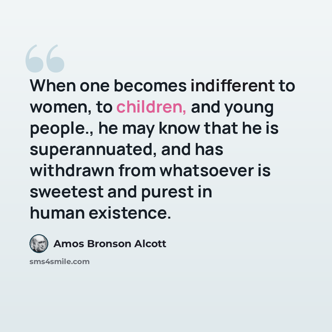 “When one becomes indifferent to women, to children, and young people., he may know that he is superannuated, and has withdrawn from whatsoever is sweetest and purest in human existence.” quote by Amos Bronson Alcott
