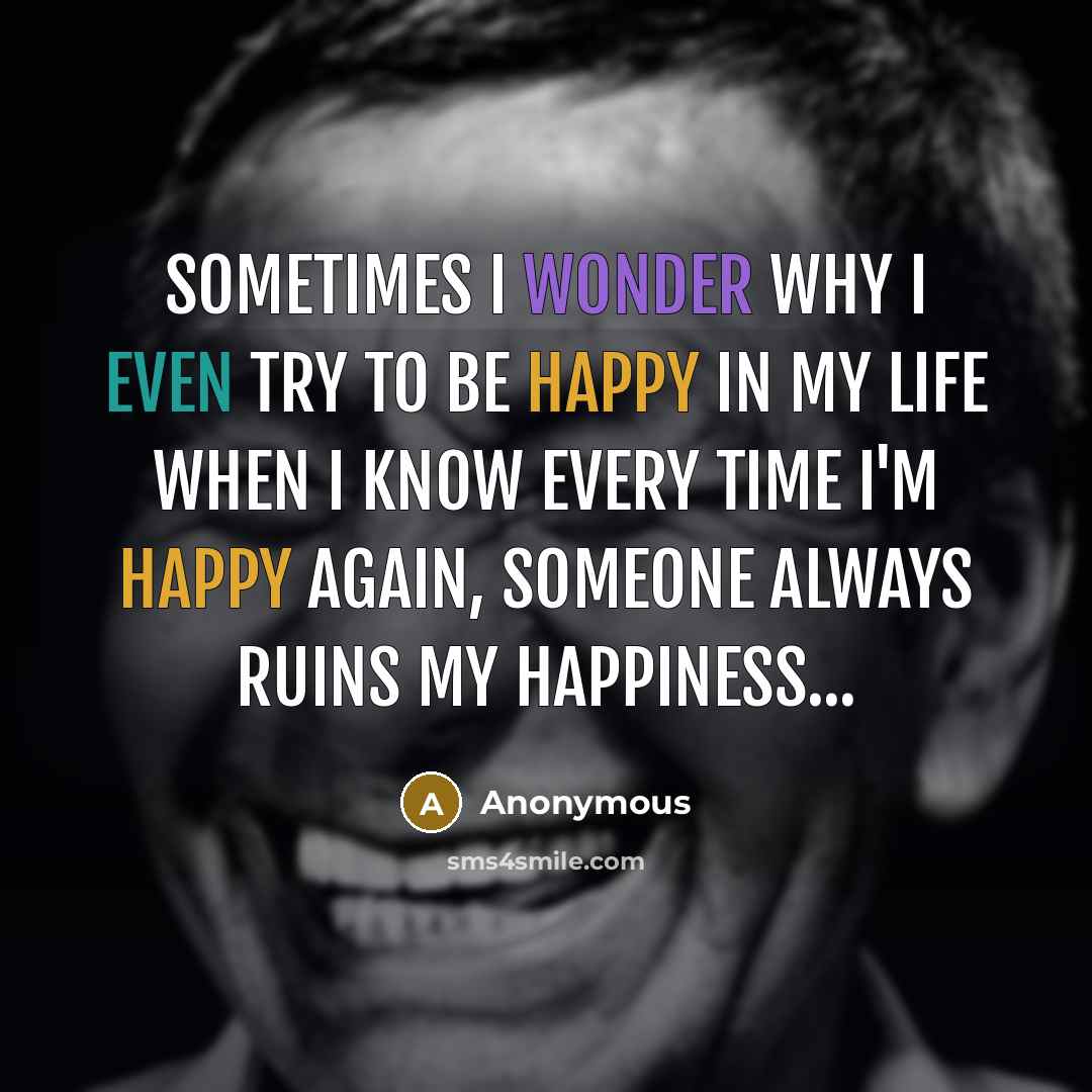 “Sometimes I wonder why I even try to be happy in my life when I know every time I'm happy again, someone always ruins my happiness...” quote by Anonymous