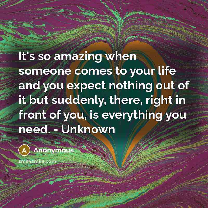 “It's so amazing when someone comes to your life and you expect nothing out of it but suddenly, there, right in front of you, is everything you need. - Unknown” quote by Anonymous