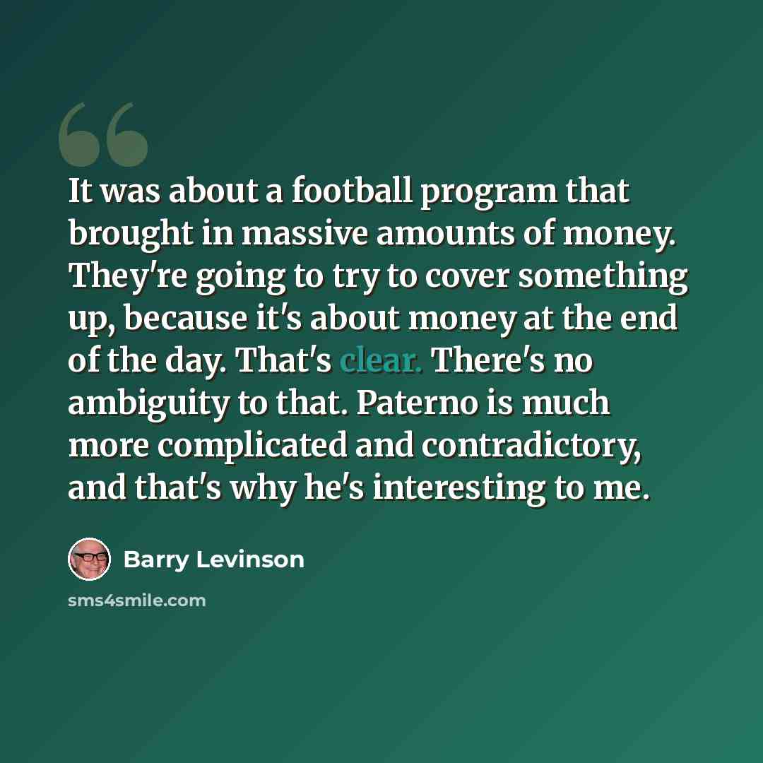“It was about a football program that brought in massive amounts of money. They're going to try to cover something up, because it's about money at the end of the day. That's clear. There's no ambiguity to that. Paterno is much more complicated and contradictory, and that's why he's interesting to me.” quote by Barry Levinson